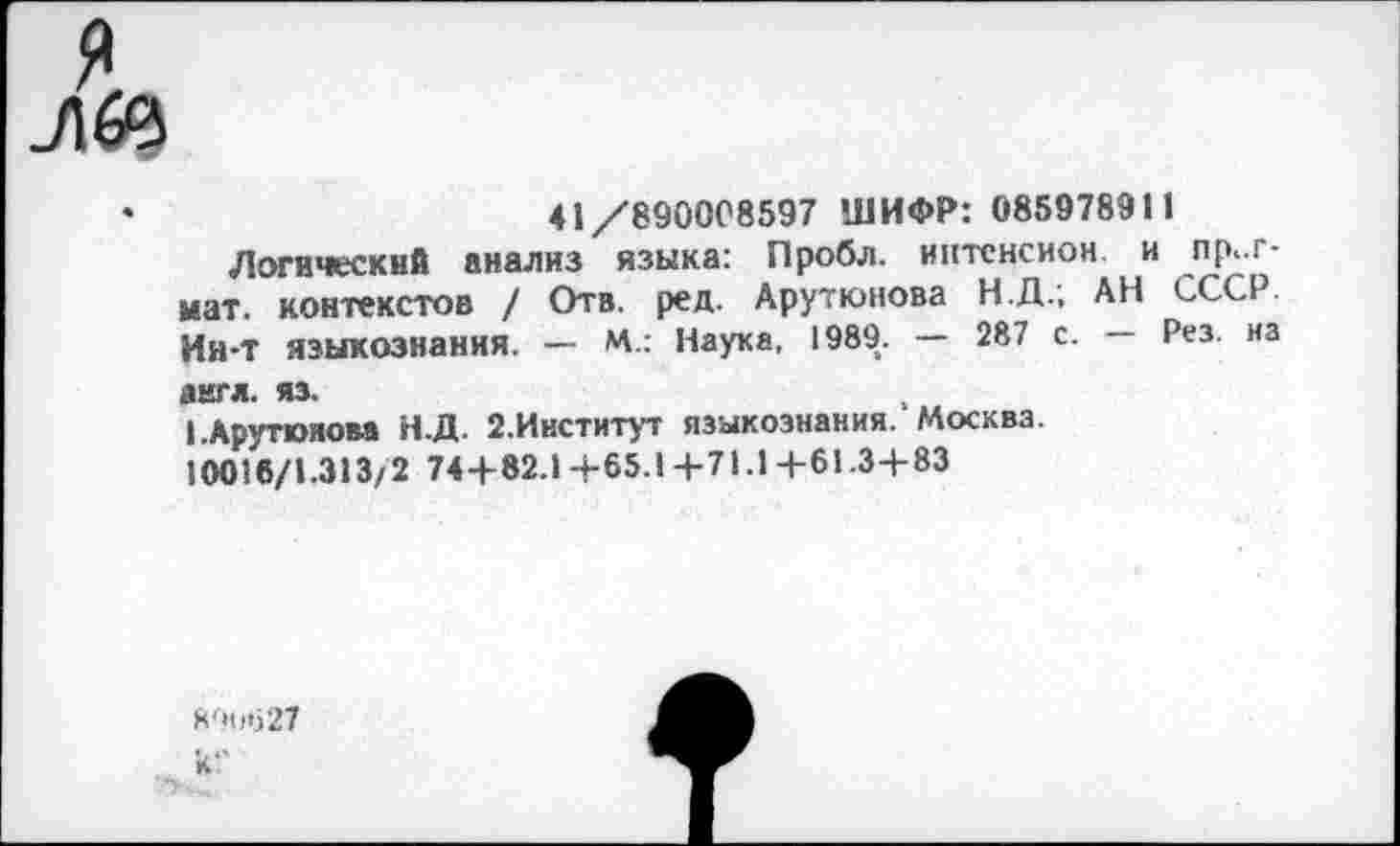 ﻿я
лбе
•	41/890008597 ШИФР: 085978911
Логический анализ языка: Лробл. интснсион и пр,.г-мат. контекстов / Отв. ред. Арутюнова Н.Д.; АН СССР Ин-Т языкознания. — М.: Наука, 1989. — 287 с. — Рез. на англ. яз.
I .Арутюнова Н.Д. 2.Институт языкознания. Москва.
10016/1.313/2 74+82.14-65.14-71.14-61.34-83
890*527